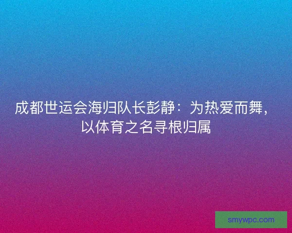 成都世运会海归队长彭静:为热爱而舞,以体育之名寻根归属 成都世运会海归队长彭静:为热爱而舞,以体育之名寻根归属