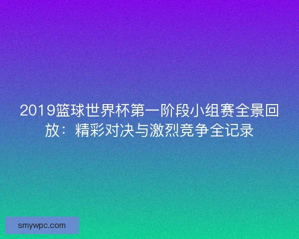 2019篮球世界杯第一阶段小组赛全景回放：精彩对决与激烈竞争全记录