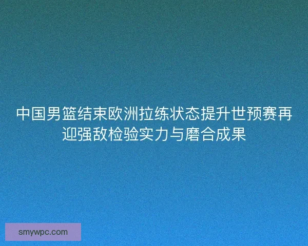 中国男篮结束欧洲拉练状态提升世预赛再迎强敌检验实力与磨合成果 中国男篮结束欧洲拉练状态提升世预赛再迎强敌检验实力与磨合成果