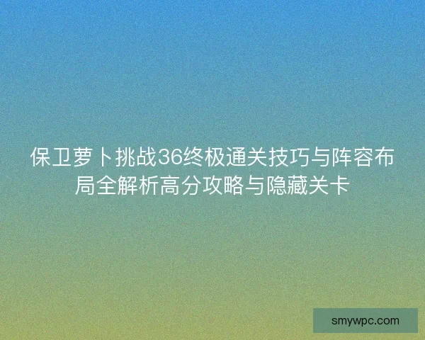 保卫萝卜挑战36终极通关技巧与阵容布局全解析高分攻略与隐藏关卡 保卫萝卜挑战36终极通关技巧与阵容布局全解析高分攻略与隐藏关卡