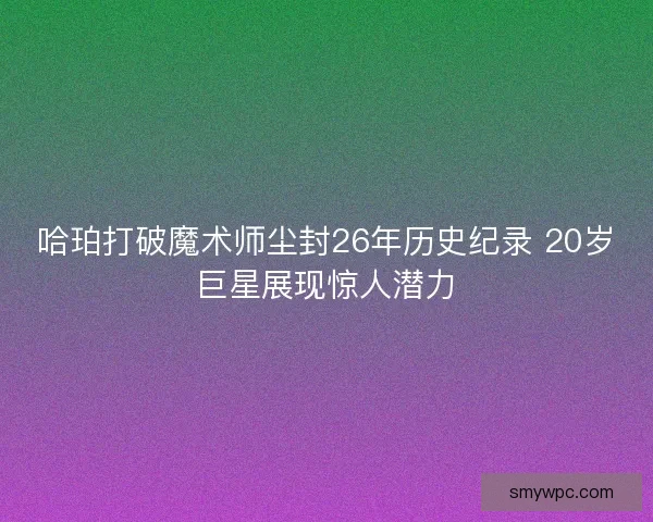 哈珀打破魔术师尘封26年历史纪录 20岁巨星展现惊人潜力