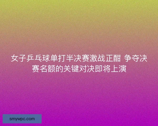 女子乒乓球单打半决赛激战正酣 争夺决赛名额的关键对决即将上演