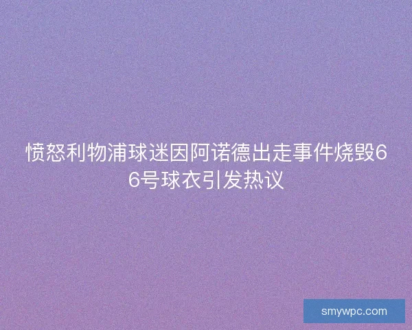 愤怒利物浦球迷因阿诺德出走事件烧毁66号球衣引发热议