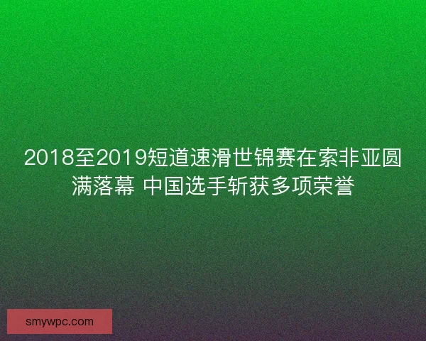2018至2019短道速滑世锦赛在索非亚圆满落幕 中国选手斩获多项荣誉