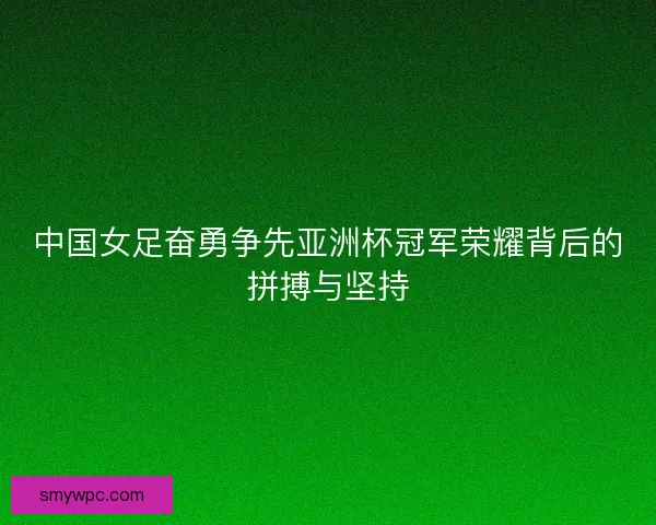 中国女足奋勇争先亚洲杯冠军荣耀背后的拼搏与坚持 中国女足奋勇争先亚洲杯冠军荣耀背后的拼搏与坚持