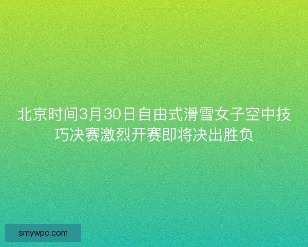 北京时间3月30日自由式滑雪女子空中技巧决赛激烈开赛即将决出胜负 北京时间3月30日自由式滑雪女子空中技巧决赛激烈开赛即将决出胜负