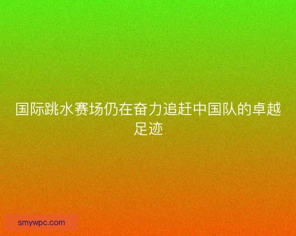 国际跳水赛场仍在奋力追赶中国队的卓越足迹 国际跳水赛场仍在奋力追赶中国队的卓越足迹