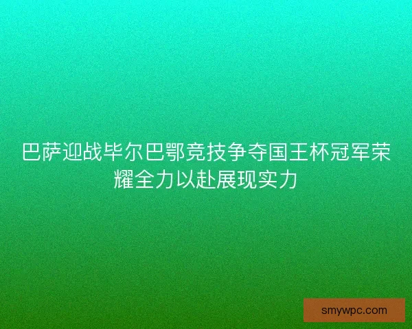 巴萨迎战毕尔巴鄂竞技争夺国王杯冠军荣耀全力以赴展现实力