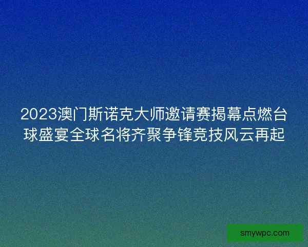 2023澳门斯诺克大师邀请赛揭幕点燃台球盛宴全球名将齐聚争锋竞技风云再起