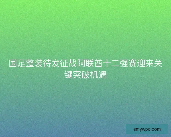 国足整装待发征战阿联酋十二强赛迎来关键突破机遇