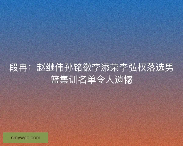 段冉：赵继伟孙铭徽李添荣李弘权落选男篮集训名单令人遗憾
