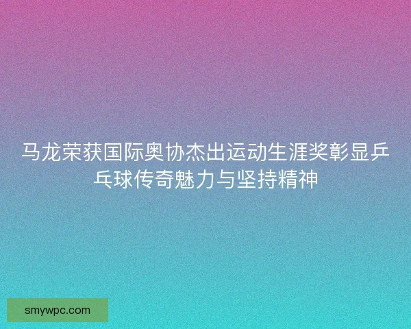 马龙荣获国际奥协杰出运动生涯奖彰显乒乓球传奇魅力与坚持精神