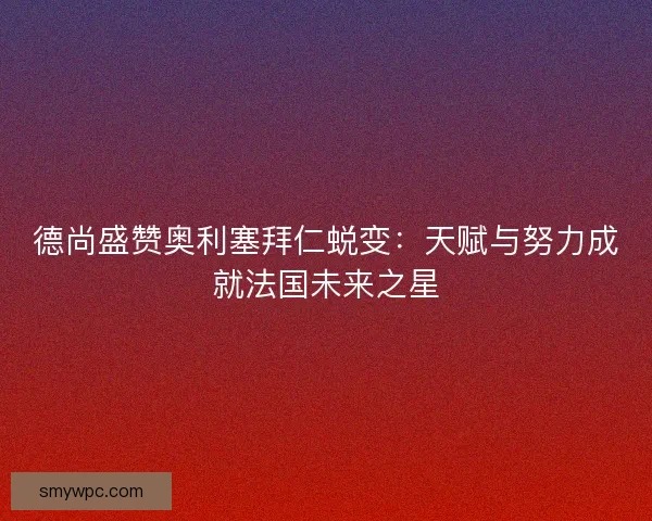 德尚盛赞奥利塞拜仁蜕变:天赋与努力成就法国未来之星 德尚盛赞奥利塞拜仁蜕变:天赋与努力成就法国未来之星