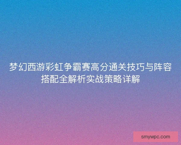 梦幻西游彩虹争霸赛高分通关技巧与阵容搭配全解析实战策略详解 梦幻西游彩虹争霸赛高分通关技巧与阵容搭配全解析实战策略详解