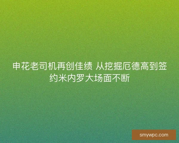 申花老司机再创佳绩 从挖掘厄德高到签约米内罗大场面不断 申花老司机再创佳绩 从挖掘厄德高到签约米内罗大场面不断