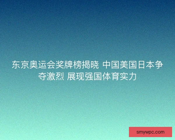 东京奥运会奖牌榜揭晓 中国美国日本争夺激烈 展现强国体育实力
