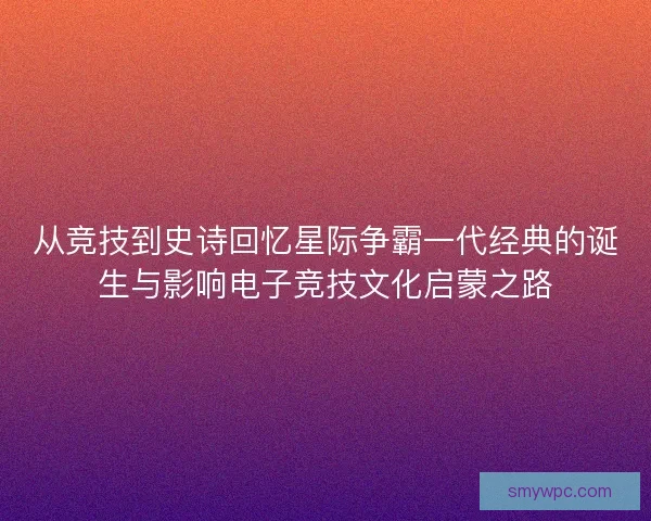 从竞技到史诗回忆星际争霸一代经典的诞生与影响电子竞技文化启蒙之路