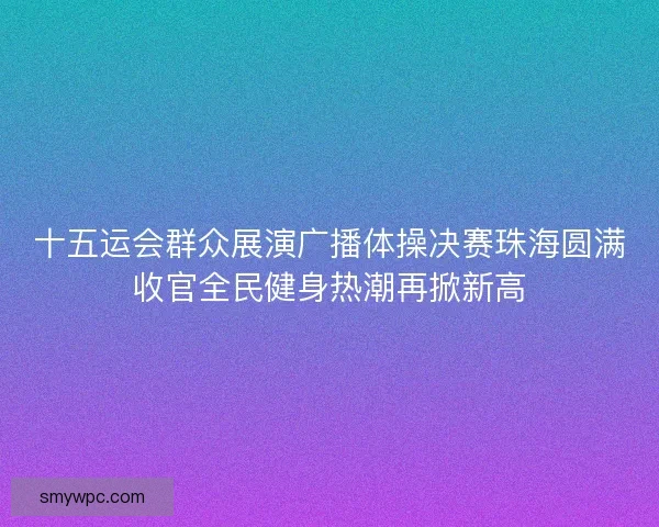 十五运会群众展演广播体操决赛珠海圆满收官全民健身热潮再掀新高