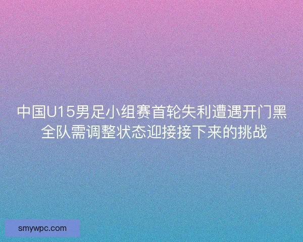中国U15男足小组赛首轮失利遭遇开门黑 全队需调整状态迎接接下来的挑战