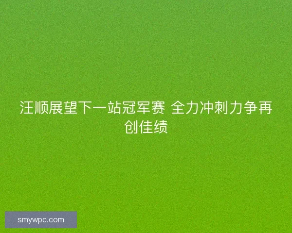 汪顺展望下一站冠军赛 全力冲刺力争再创佳绩