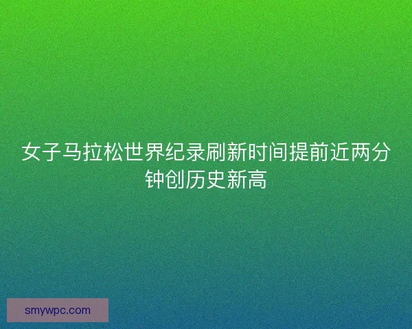 女子马拉松世界纪录刷新时间提前近两分钟创历史新高