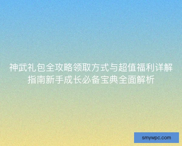 神武礼包全攻略领取方式与超值福利详解指南新手成长必备宝典全面解析