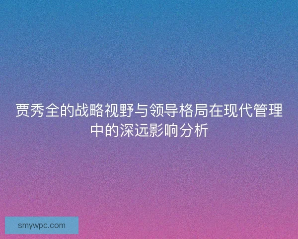 贾秀全的战略视野与领导格局在现代管理中的深远影响分析