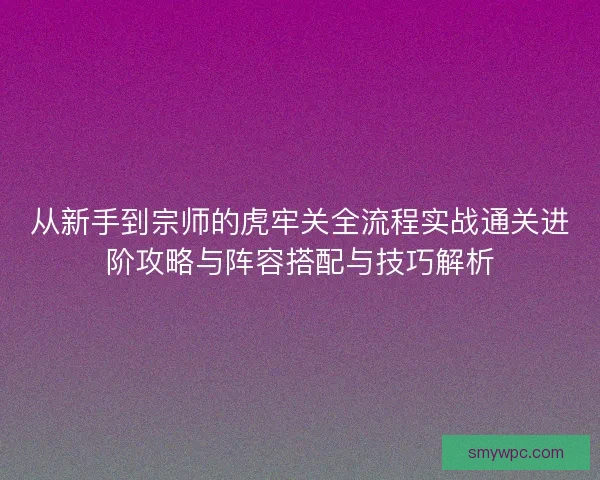 从新手到宗师的虎牢关全流程实战通关进阶攻略与阵容搭配与技巧解析