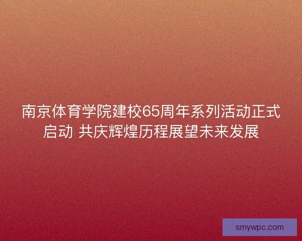 南京体育学院建校65周年系列活动正式启动 共庆辉煌历程展望未来发展