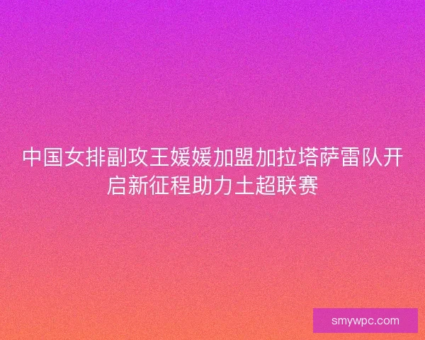 中国女排副攻王媛媛加盟加拉塔萨雷队开启新征程助力土超联赛