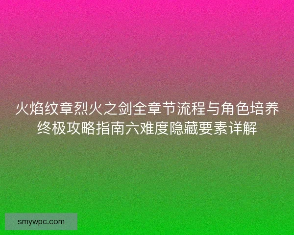 火焰纹章烈火之剑全章节流程与角色培养终极攻略指南六难度隐藏要素详解