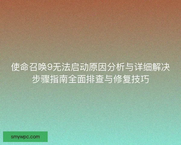 使命召唤9无法启动原因分析与详细解决步骤指南全面排查与修复技巧 使命召唤9无法启动原因分析与详细解决步骤指南全面排查与修复技巧
